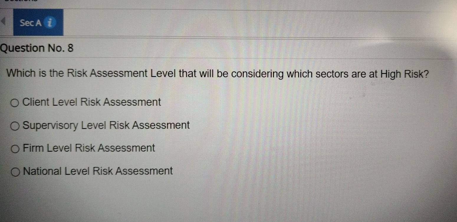 Sec A 7
Question No. 8
Which is the Risk Assessment Level that will be considering which sectors are at High Risk?
Client Level Risk Assessment
Supervisory Level Risk Assessment
Firm Level Risk Assessment
National Level Risk Assessment