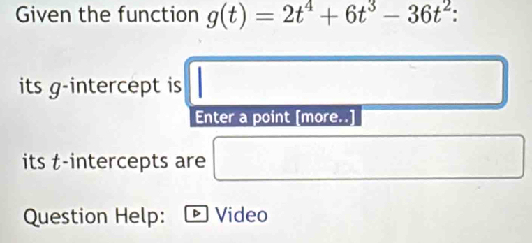 Given the function g(t)=2t^4+6t^3-36t^2 : 
its g -intercept is □ □ 
Enter a point [more..] 
its t -intercepts are □ 
Question Help: D Video