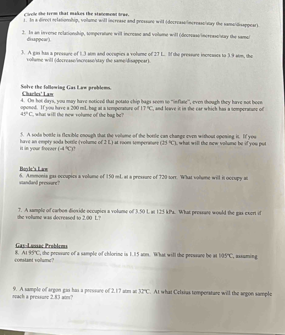 Circle the term that makes the statement true. 
1. In a direct relationship, volume will increase and pressure will (decrease/increase/stay the same/disappear). 
2. In an inverse relationship, temperature will increase and volume will (decrease/increase/stay the same/ 
disappear). 
3. A gas has a pressure of 1.3 atm and occupies a volume of 27 L. If the pressure increases to 3.9 atm, the 
volume will (decrease/increase/stay the same/disappear). 
Solve the following Gas Law problems. 
Charles’ Law 
4. On hot days, you may have noticed that potato chip bags seem to “inflate”, even though they have not been 
opened. If you have a 200 mL bag at a temperature of 17°C , and leave it in the car which has a temperature of
45°C , what will the new volume of the bag be? 
5. A soda bottle is flexible enough that the volume of the bottle can change even without opening it. If you 
have an empty soda bottle (volume of 2 L) at room temperature (25°C) , what will the new volume be if you put 
it in your freezer (-4°C)
Boyle’s Law 
6. Ammonia gas occupies a volume of 150 mL at a pressure of 720 torr. What volume will it occupy at 
standard pressure? 
7. A sample of carbon dioxide occupies a volume of 3.50 L at 125 kPa. What pressure would the gas exert if 
the volume was decreased to 2.00 L? 
Gay-Lussac Problems 
8. At 95°C , the pressure of a sample of chlorine is 1.15 atm. What will the pressure be at 105°C , assuming 
constant volume? 
9. A sample of argon gas has a pressure of 2.17 atm at 32°C. At what Celsius temperature will the argon sample 
reach a pressure 2.83 atm?