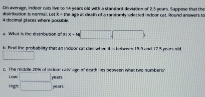 On average, indoor cats live to 14 years old with a standard deviation of 2.5 years. Suppose that the 
distribution is normal. Let x= the age at death of a randomly selected indoor cat. Round answers to
4 decimal places where possible. 
a. What is the distribution of x≥slant x-N(□ ,□ )
b. Find the probability that an indoor cat dies when it is between 15.9 and 17.5 years old. 
□ 
c. The middle 20% of indoor cats" age of death lies between what two numbers? 
Low: □ years
High: □ years