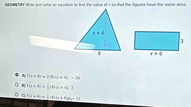 GEOMETRY Write and solve an equation to find the value of x so that the figures have the same area.
A) 3(x+6)=2(8)(x+4);-34
B) 3(x+6)= 1/2 (8)(x+4);2
C) 3(x+4)= 1/2 (8)(x+6)