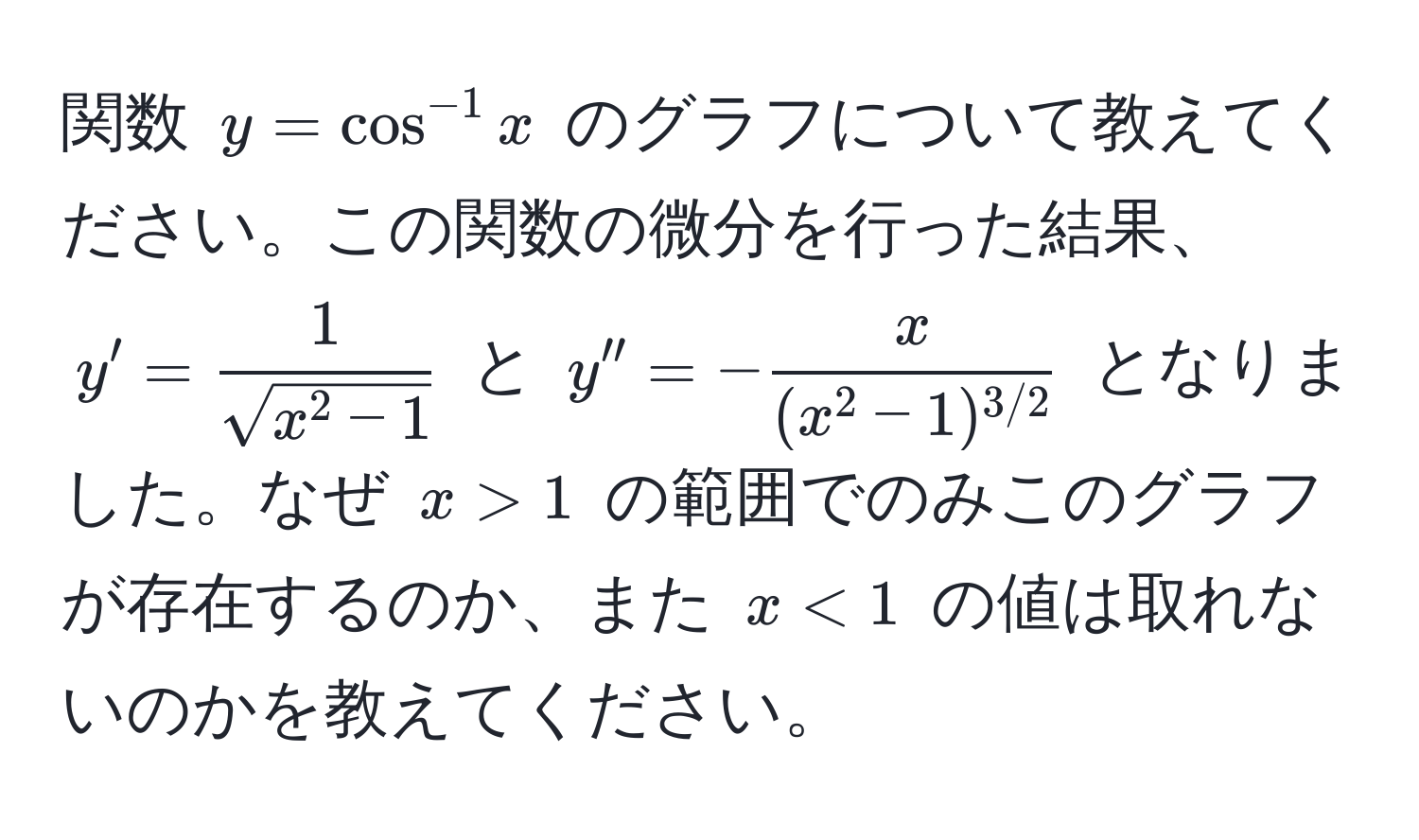 関数 $y = cos^(-1) x$ のグラフについて教えてください。この関数の微分を行った結果、$y' = frac1sqrt(x^(2 - 1))$ と $y'' = -fracx(x^(2 - 1)^3/2)$ となりました。なぜ $x > 1$ の範囲でのみこのグラフが存在するのか、また $x < 1$ の値は取れないのかを教えてください。