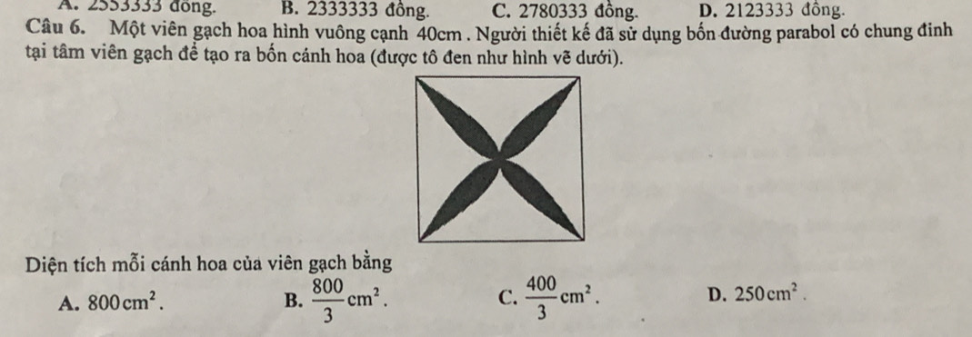 A. 2553333 dong. B. 2333333 đồng. C. 2780333 đồng. D. 2123333 đồng.
Câu 6. Một viên gạch hoa hình vuông cạnh 40cm. Người thiết kế đã sử dụng bốn đường parabol có chung đinh
tại tâm viên gạch để tạo ra bốn cánh hoa (được tô đen như hình vẽ dưới).
Diện tích mỗi cánh hoa của viên gạch bằng
A. 800cm^2. B.  800/3 cm^2.  400/3 cm^2. 
C.
D. 250cm^2.