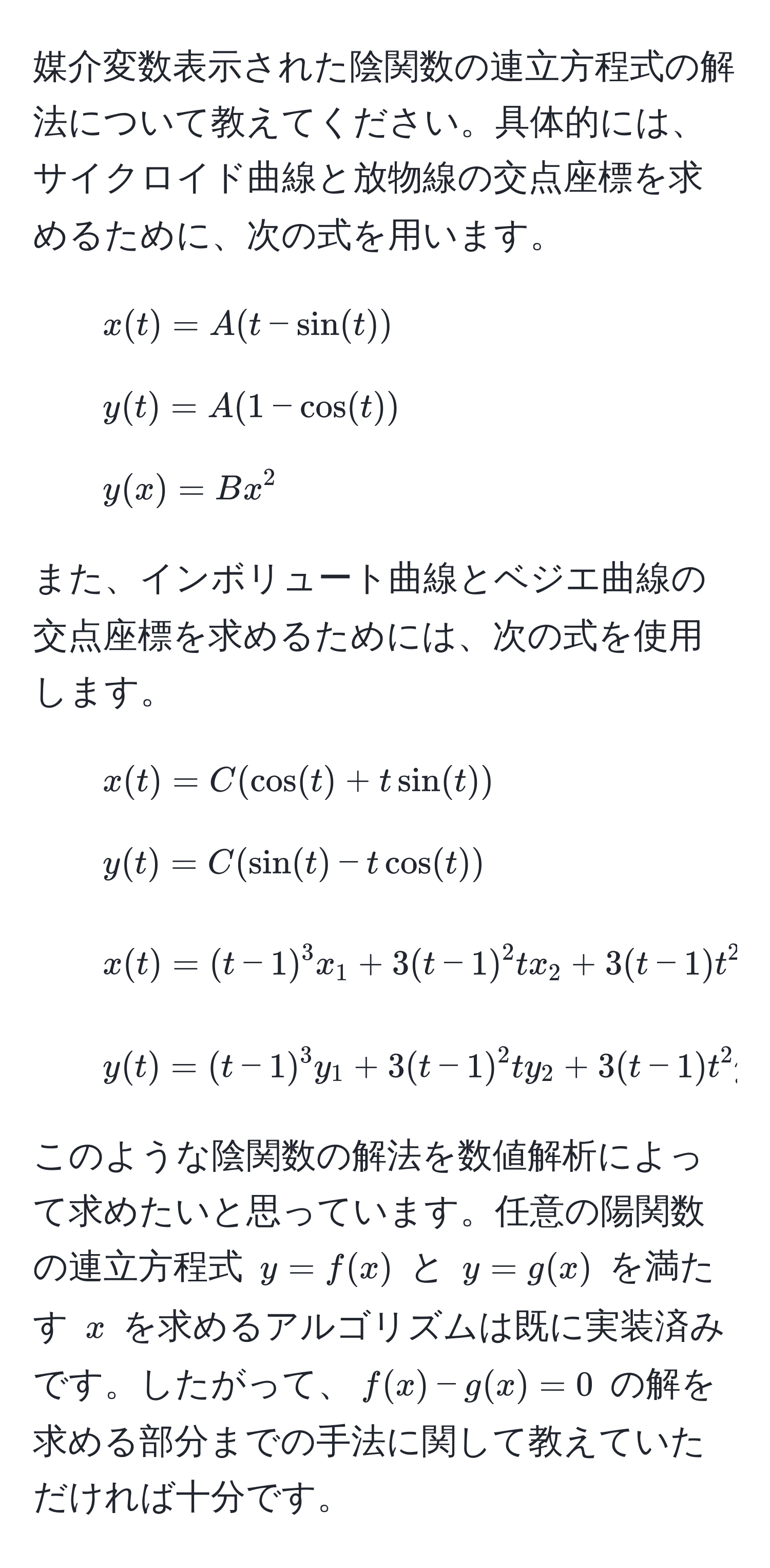 媒介変数表示された陰関数の連立方程式の解法について教えてください。具体的には、サイクロイド曲線と放物線の交点座標を求めるために、次の式を用います。
- $x(t) = A(t - sin(t))$
- $y(t) = A(1 - cos(t))$
- $y(x) = Bx^2$

また、インボリュート曲線とベジエ曲線の交点座標を求めるためには、次の式を使用します。
- $x(t) = C(cos(t) + t sin(t))$
- $y(t) = C(sin(t) - t cos(t))$
- $x(t) = (t - 1)^3 x_1 + 3(t - 1)^2 t x_2 + 3(t - 1) t^2 x_3 + t^3 x_4$
- $y(t) = (t - 1)^3 y_1 + 3(t - 1)^2 t y_2 + 3(t - 1) t^2 y_3 + t^3 y_4$

このような陰関数の解法を数値解析によって求めたいと思っています。任意の陽関数の連立方程式 $y = f(x)$ と $y = g(x)$ を満たす $x$ を求めるアルゴリズムは既に実装済みです。したがって、$f(x) - g(x) = 0$ の解を求める部分までの手法に関して教えていただければ十分です。