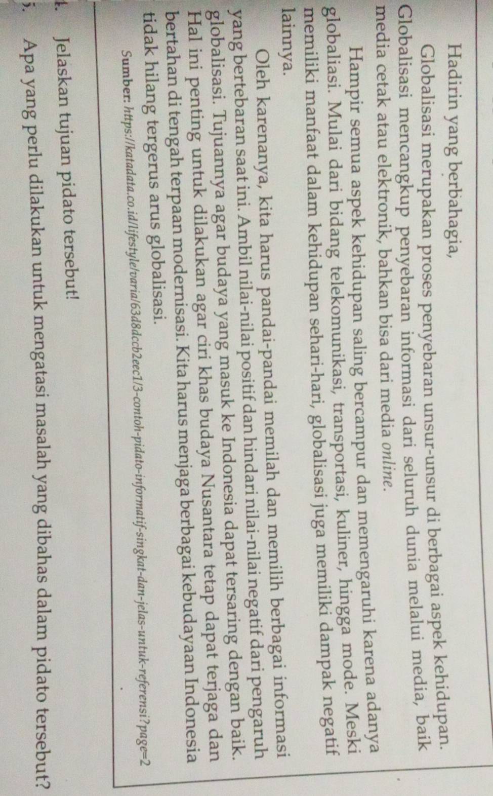 Hadirin yang berbahagia, 
Globalisasi merupakan proses penyebaran unsur-unsur di berbagai aspek kehidupan. 
Globalisasi mencangkup penyebaran informasi dari seluruh dunia melalui media, baik 
media cetak atau elektronik, bahkan bisa dari media online. 
Hampir semua aspek kehidupan saling bercampur dan memengaruhi karena adanya 
globaliasi. Mulai dari bidang telekomunikasi, transportasi, kuliner, hingga mode. Meski 
memiliki manfaat dalam kehidupan sehari-hari, globalisasi juga memiliki dampak negatif 
lainnya. 
Oleh karenanya, kita harus pandai-pandai memilah dan memilih berbagai informasi 
yang bertebaran saat ini. Ambil nilai-nilai positif dan hindari nilai-nilai negatif dari pengaruh 
globalisasi. Tujuannya agar budaya yang masuk ke Indonesia dapat tersaring dengan baik. 
Hal ini penting untuk dilakukan agar ciri khas budaya Nusantara tetap dapat terjaga dan 
bertahan di tengah terpaan modernisasi. Kita harus menjaga berbagai kebudayaan Indonesia 
tidak hilang tergerus arus globalisasi. 
Sumber: https://katadata.co.id/lifestyle/varia/63d8dccb2eec1/3-contoh-pidato-informatif-singkat-dan-jelas-untuk-referensi?page=2 
4. Jelaskan tujuan pidato tersebut! 
5. Apa yang perlu dilakukan untuk mengatasi masalah yang dibahas dalam pidato tersebut?