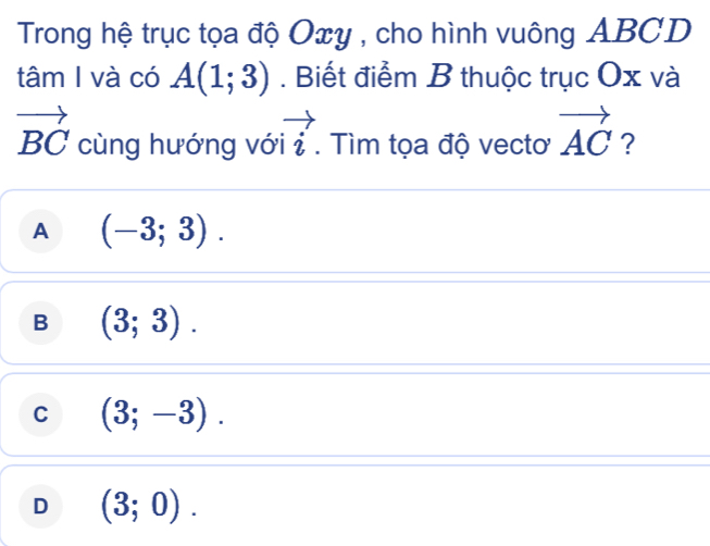 Trong hệ trục tọa độ Oxy , cho hình vuông ABCD
tâm I và có A(1;3). Biết điểm B thuộc trục Ox và
vector BC cùng hướng vớ vector i. Tìm tọa độ vecto vector AC ?
A (-3;3).
B (3;3).
C (3;-3).
D (3;0).