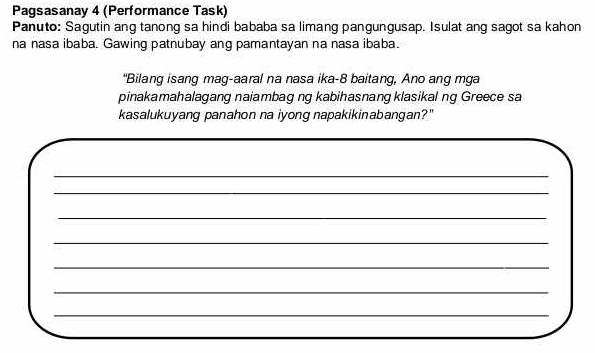 Pagsasanay 4 (Performance Task) 
Panuto: Sagutin ang tanong sa hindi bababa sa limang pangungusap. Isulat ang sagot sa kahon 
na nasa ibaba. Gawing patnubay ang pamantayan na nasa ibaba. 
"Bilang isang mag-aaral na nasa ika- 8 baitang, Ano ang mga 
pinakamahalagang naiambag ng kabihasnangklasikal ng Greece sa 
kasalukuyang panahon na iyong napakikinabangan?" 
_ 
_ 
_ 
_ 
_ 
_ 
_