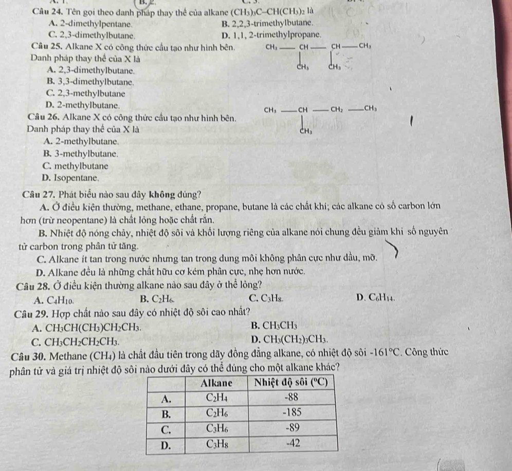 Cầu 24. Tên gọi theo danh pháp thay thế của alkane (CH_3)_3C-CH(CH_3) 2 là
A. 2-dimethylpentane. B. 2,2,3-trimethylbutane.
C. 2,3-dimethylbutane. D. 1,1, 2-trimethylpropane.
Câu 25. Alkane X có công thức cầu tạo như hình bên. CH_3 _CH _CH_ CH_3
Danh pháp thay thể của X là
A. 2,3-dimethylbutane.
a dot CH_3
B. 3,3-dimethylbutane.
C. 2,3-methylbutane
D. 2-methylbutane. __ CH_2 _ CH_3
CH_3 CH
Cầu 26. Alkane X có công thức cầu tạo như hình bên.
Danh pháp thay thể của X là H_3
A. 2-methylbutane
B. 3-methylbutane.
C. methylbutane
D. Isopentane.
Câu 27. Phát biểu nào sau dây không đúng?
A. Ở điều kiện thường, methane, ethane, propane, butane là các chất khí; các alkane có số carbon lớn
hơn (trừ neopentane) là chất lỏng hoặc chất rắn.
B. Nhiệt độ nóng chảy, nhiệt độ sôi và khối lượng riêng của alkane nói chung đều giảm khi số nguyên
tử carbon trong phân tử tăng.
C. Alkane ít tan trong nước nhưng tan trong dung môi không phân cực như dầu, mỡ.
D. Alkane đều là những chất hữu cơ kém phân cực, nhẹ hơn nước.
Câu 28. Ở điều kiện thường alkane nào sau đây ở thể lỏng?
A. C_4H_10. B. C_2H_6. C. C_3H D. C_6H_14
Câu 29. Hợp chất nào sau đây có nhiệt độ sôi cao nhất?
A. CH_3CH(CH_3)CH_2CH_3.
B. CH_3CH_3
D.
C. CH_3CH_2CH_2CH_3. CH_3(CH_2)_3CH_3.
Cầu 30. Methane (CH₄) là chất đầu tiên trong dãy đồng đẳng alkane, có nhiệt độ sôi -161°C. Công thức
phân tử và giá trị nhiệt độ sôi nào dưới đây có thể đúng cho một alkane khác?