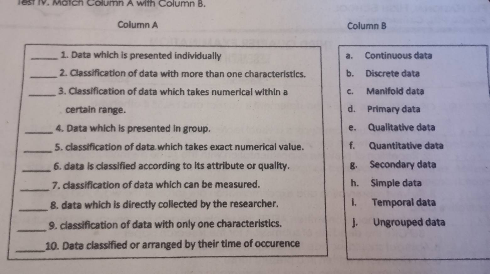 Test IV. Match Column A with Column B.
Column A Column B
_1. Data which is presented individually a. Continuous data
_2. Classification of data with more than one characteristics. b. Discrete data
_3. Classification of data which takes numerical within a c. Manifold data
certain range. d. Primary data
_4. Data which is presented in group. e. Qualitative data
_5. classification of data which takes exact numerical value. f. Quantitative data
_6. data is classified according to its attribute or quality. g. Secondary data
_7. classification of data which can be measured. h. Simple data
_8. data which is directly collected by the researcher. i. Temporal data
_9. classification of data with only one characteristics. j. Ungrouped data
_10. Data classified or arranged by their time of occurence