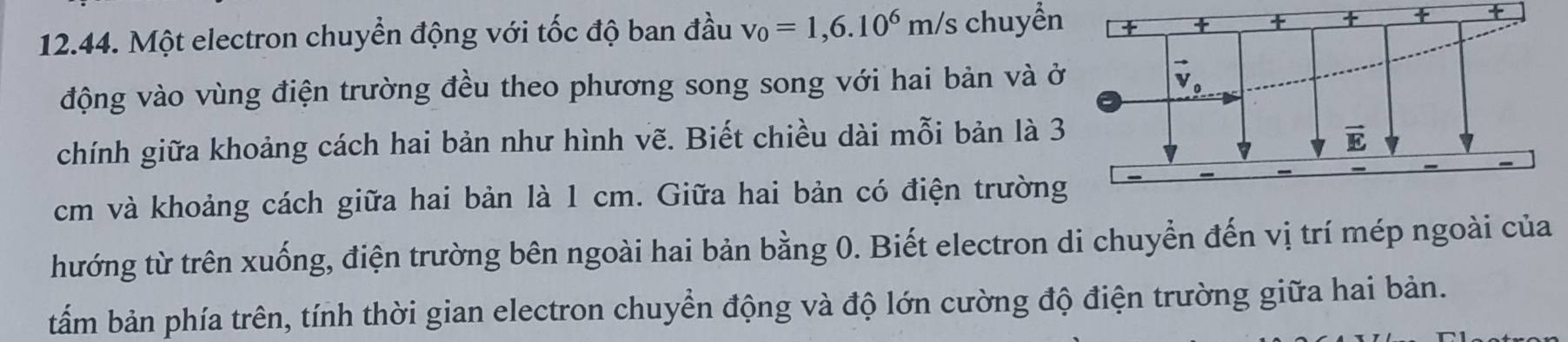 Một electron chuyển động với tốc độ ban đầu v_0=1,6.10^6m/s chuyển  +
động vào vùng điện trường đều theo phương song song với hai bản và ở
chính giữa khoảng cách hai bản như hình vẽ. Biết chiều dài mỗi bản là 3
cm và khoảng cách giữa hai bản là 1 cm. Giữa hai bản có điện trường
thướng từ trên xuống, điện trường bên ngoài hai bản bằng 0. Biết electron di chuyển đến vị trí mép ngoài của
tấm bản phía trên, tính thời gian electron chuyển động và độ lớn cường độ điện trường giữa hai bản.