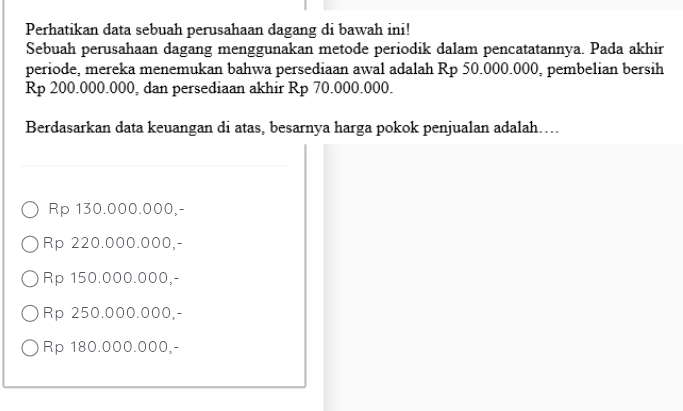 Perhatikan data sebuah perusahaan dagang di bawah ini!
Sebuah perusahaan dagang menggunakan metode periodik dalam pencatatannya. Pada akhir
periode, mereka menemukan bahwa persediaan awal adalah Rp 50.000.000, pembelian bersih
Rp 200.000.000, dan persediaan akhir Rp 70.000.000.
Berdasarkan data keuangan di atas, besarnya harga pokok penjualan adalah…..
Rp 130.000.000,-
Rp 220.000.000,-
Rp 150.000.000,-
Rp 250.000.000,-
Rp 180.000.000,-