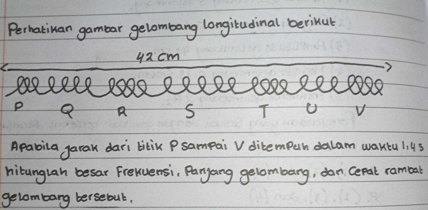 Perhatinan gambar gelombang longitadinal berinut 
yacm
X) 8 2099
P
Q a S T V 
Apabila garak dari bitik Psampai V dibempuh dalam waktu l. 45
hitunglah besar Freluensi, Paryang gelombang, dan Cepat rambar 
gelombang tersebut,