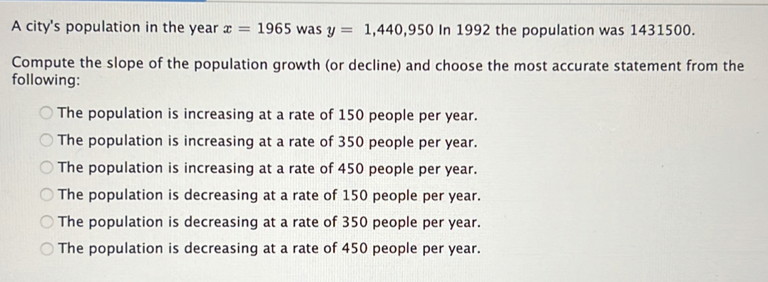 A city's population in the year x=1965 was y=1,440,950 In 1992 the population was 1431500.
Compute the slope of the population growth (or decline) and choose the most accurate statement from the
following:
The population is increasing at a rate of 150 people per year.
The population is increasing at a rate of 350 people per year.
The population is increasing at a rate of 450 people per year.
The population is decreasing at a rate of 150 people per year.
The population is decreasing at a rate of 350 people per year.
The population is decreasing at a rate of 450 people per year.