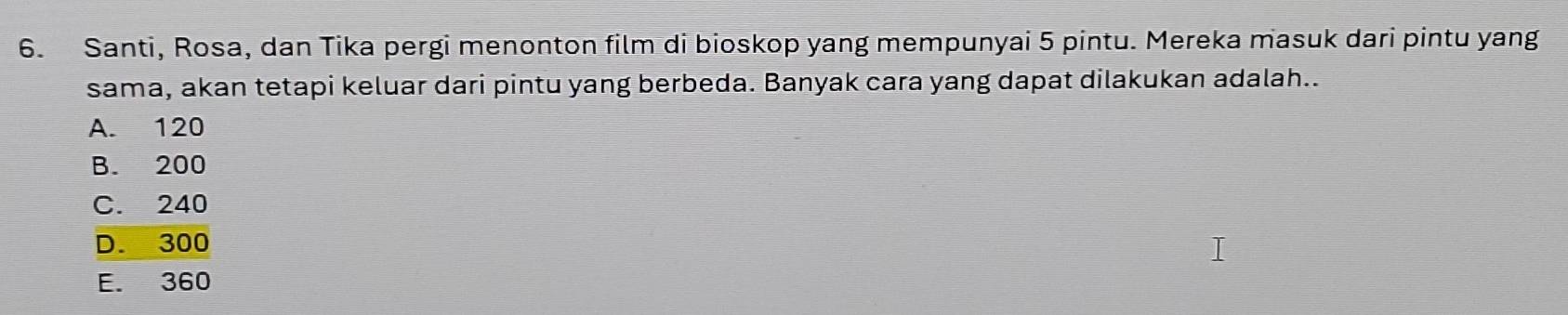 Santi, Rosa, dan Tika pergi menonton film di bioskop yang mempunyai 5 pintu. Mereka masuk dari pintu yang
sama, akan tetapi keluar dari pintu yang berbeda. Banyak cara yang dapat dilakukan adalah..
A. 120
B. 200
C. 240
D. 300
E. 360