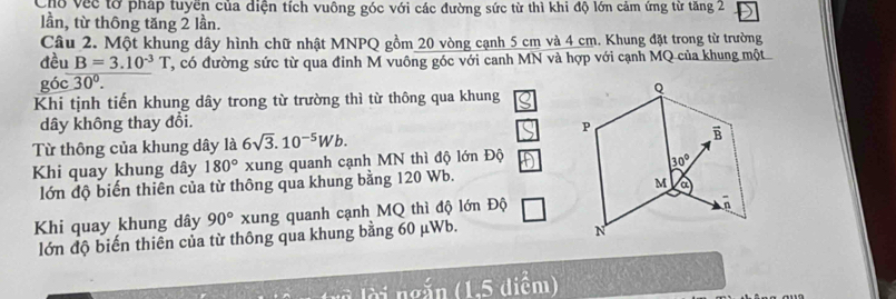 Cho Vec tờ pháp tuyền của diện tích vuông góc với các đường sức từ thì khi độ lớn cảm ứng từ tăng 2
lần, từ thông tăng 2 lần.
Câu 2. Một khung dây hình chữ nhật MNPQ gồm 20 vòng cạnh 5 cm và 4 cm. Khung đặt trong từ trường
đều B=3.10^(-3)T , có đường sức từ qua đỉnh M vuông góc với canh MN và hợp với cạnh MQ của khung một
góc 30°.
Khi tịnh tiến khung dây trong từ trường thì từ thông qua khung
dây không thay đổi.
Từ thông của khung dây là 6sqrt(3).10^(-5)Wb.
Khi quay khung dây 180° xung quanh cạnh MN thì độ lớn Độ
lớn độ biến thiên của từ thông qua khung bằng 120 Wb.
Khi quay khung dây 90° xung quanh cạnh MQ thì độ lớn Độ
lớn độ biến thiên của từ thông qua khung bằng 60 μWb.
à  ngắ n (1.5 diểm)