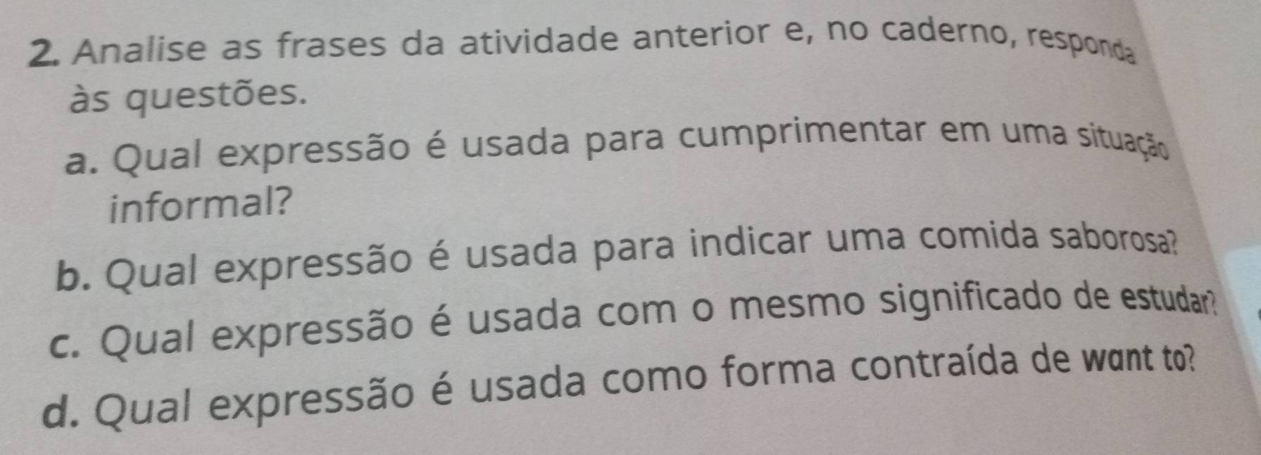 Analise as frases da atividade anterior e, no caderno, responda 
às questões. 
a. Qual expressão é usada para cumprimentar em uma situação 
informal? 
b. Qual expressão é usada para indicar uma comida saborosa? 
c. Qual expressão é usada com o mesmo significado de estudar? 
d. Qual expressão é usada como forma contraída de want to?