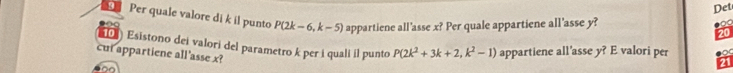 Det 
Per quale valore di k il punto P(2k-6,k-5) appartiene all'asse x? Per quale appartiene all’asse y? 
Esistono dei valori del parametro k per i quali il punto P(2k^2+3k+2,k^2-1) appartiene all’asse y? E valori per 
cut appartiene all'asse x?