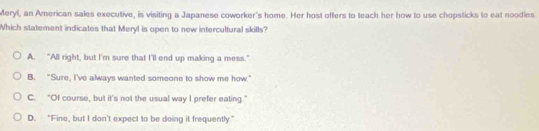 Meryl, an American sales executive, is visiting a Japanese coworker's home. Her host offers to teach her how to use chopsticks to eat noodies.
Which statement indicates that Meryl is open to new intercultural skills?
A. "All right, but I'm sure that I'll end up making a mess."
B. "Sure, I've always wanted someone to show me how."
C. “Of course, but it's not the usual way I prefer eating.”
D. “Fine, but I don't expect to be doing it frequently.”