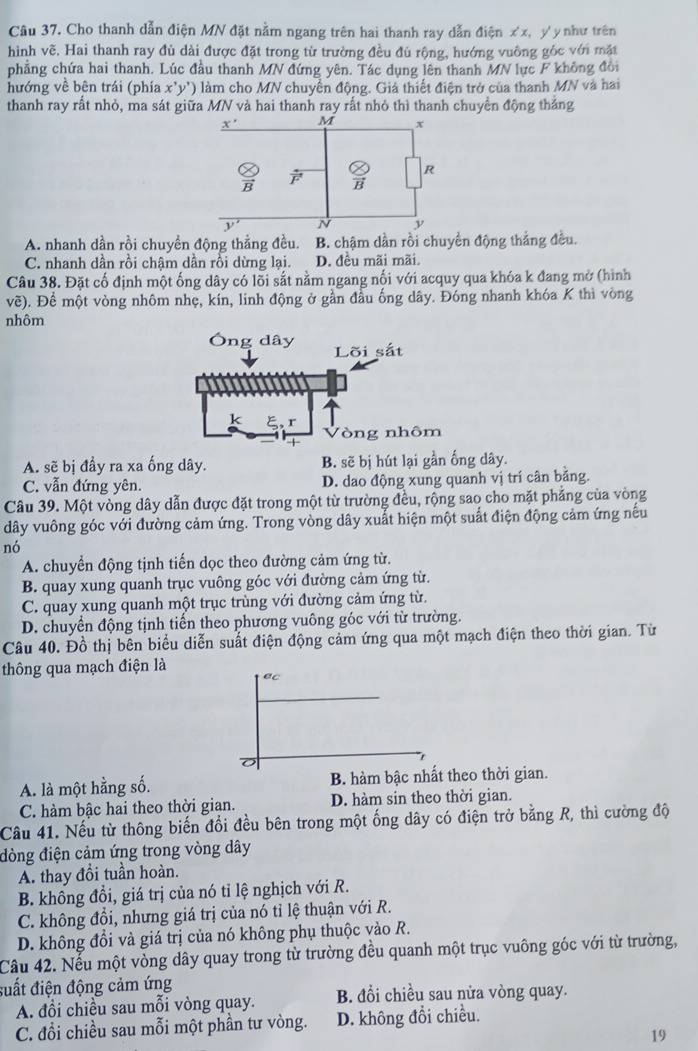 Cho thanh dẫn điện MN đặt nằm ngang trên hai thanh ray dẫn điện xx, yy như trên
hình vẽ, Hai thanh ray đù dài được đặt trong từ trường đều đủ rộng, hướng vuông góc với mặt
phẳng chứa hai thanh. Lúc đầu thanh MN đứng yên. Tác dụng lên thanh MN lực F không đồi
hướng về bên trái (phía x'y') làm cho MN chuyển động. Giả thiết điện trở của thanh MN và hai
thanh ray rất nhỏ, ma sát giữa MN và hai thanh ray rất nhỏ thì thanh chuyển động thắng
A. nhanh dần rồi chuyển động thằng đều. B. chậm dần rồi chuyển động thắng đều.
C. nhanh dần rồi chậm dần rồi dừng lại. 1 D. đêu mãi mãi.
Câu 38. Đặt cố định một ống dây có lõi sắt nằm ngang nối với acquy qua khóa k đang mở (hình
vẽ). Để một vòng nhôm nhẹ, kín, linh động ở gần đầu ống dây. Đóng nhanh khóa K thì vòng
nhôm
A. sẽ bị đầy ra xa ống dây. B. sẽ bị hút lại gần ống dây.
C. vẫn đứng yên. D. dao động xung quanh vị trí cân bằng.
Câu 39. Một vòng dây dẫn được đặt trong một từ trường đều, rộng sao cho mặt phẳng của vòng
dây vuông góc với đường cảm ứng. Trong vòng dây xuất hiện một suất điện động cảm ứng nếu
nó
A. chuyển động tịnh tiến dọc theo đường cảm ứng từ.
B. quay xung quanh trục vuông góc với đường cảm ứng từ.
C. quay xung quanh một trục trùng với đường cảm ứng từ.
D. chuyển động tịnh tiến theo phương vuông góc với từ trường.
Câu 40. Đồ thị bên biểu diễn suất điện động cảm ứng qua một mạch điện theo thời gian. Từ
thông qua mạch điện là
ec
A. là một hằng số. B. hàm bậc nhất theo thời gian.
C. hàm bậc hai theo thời gian. D. hàm sin theo thời gian.
Câu 41. Nếu từ thông biến đổi đều bên trong một ống dây có điện trở bằng R, thì cường độ
đòng điện cảm ứng trong vòng dây
A. thay đồi tuần hoàn.
B. khổng đổi, giá trị của nó tỉ lệ nghịch với R.
C. không đồi, nhưng giá trị của nó tỉ lệ thuận với R.
D. không đồi và giá trị của nó không phụ thuộc vào R.
Cầu 42. Nếu một vòng dây quay trong từ trường đều quanh một trục vuông góc với từ trường,
đuất điện động cảm ứng
A. đổi chiều sau mỗi vòng quay. B. đổi chiều sau nửa vòng quay.
C. đổi chiều sau mỗi một phần tư vòng. D. không đổi chiều.
19