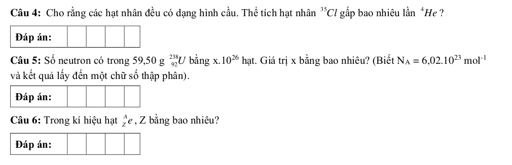 Cho rằng các hạt nhân đều có dạng hình cầu. Thể tích hạt nhân^(35)Cl gấp bao nhiêu lần *He ? 
Đáp án: 
Câu 5: Số neutron có trong 59,50g_(92)^(238)U bằng x. 10^(26)hat t. Giá trị x bằng bao nhiêu? (Biết N_A=6,02.10^(23)mol^(-1)
và kết quả lấy đến một chữ số thập phân). 
Đáp án: 
Câu 6: Trong kí hiệu hạt beginarrayr A Zendarray e , Z bằng bao nhiêu?