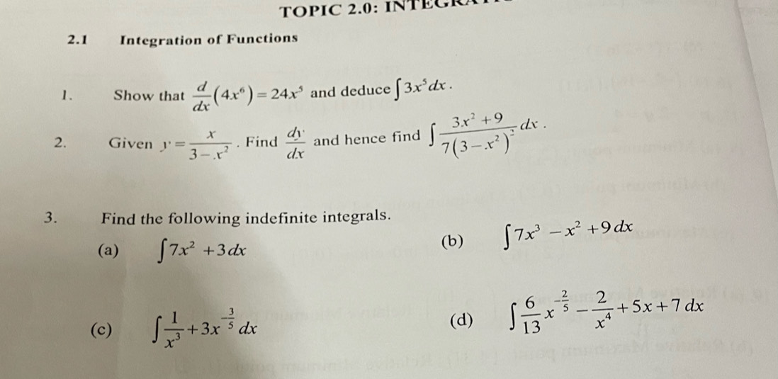 TOPIC 2.0: INTEGR 
2.1 Integration of Functions 
1. Show that  d/dx (4x^6)=24x^5 and deduce ∈t 3x^5dx. 
2. Given y= x/3-x^2 . Find  dy/dx  and hence find ∈t frac 3x^2+97(3-x^2)^2dx. 
3. Find the following indefinite integrals. 
(a) ∈t 7x^2+3dx (b) ∈t 7x^3-x^2+9dx
(c) ∈t  1/x^3 +3x^(-frac 3)5dx
(d) ∈t  6/13 x^(-frac 2)5- 2/x^4 +5x+7dx