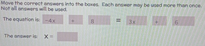 Move the correct answers into the boxes. Each answer may be used more than once. 
Not all answers will be used. 
The equation is: -4x+ 8=3x+□ 6 
The answer is: x=□