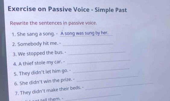 Exercise on Passive Voice - Simple Past 
Rewrite the sentences in passive voice. 
1. She sang a song. - A song was sung by her. 
2. Somebody hit me. -_ 
3. We stopped the bus. -_ 
4. A thief stole my car. - 
_ 
5. They didn't let him go. - 
_ 
6. She didn't win the prize. -_ 
_ 
7. They didn't make their beds. - 
t tell them. - 
_