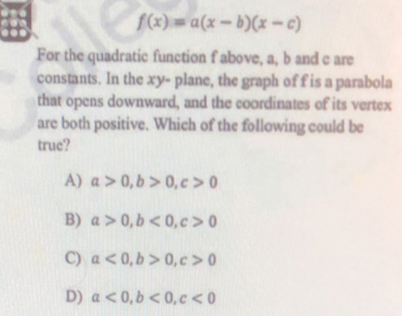 f(x)=a(x-b)(x-c)
For the quadratic function f above, a, b and c are
constants. In the xy - plane, the graph of f is a parabola
that opens downward, and the coordinates of its vertex
are both positive. Which of the following could be
true?
A) a>0, b>0, c>0
B) a>0, b<0</tex>, c>0
C) a<0</tex>, b>0, c>0
D) a<0</tex>, b<0</tex>, c<0</tex>