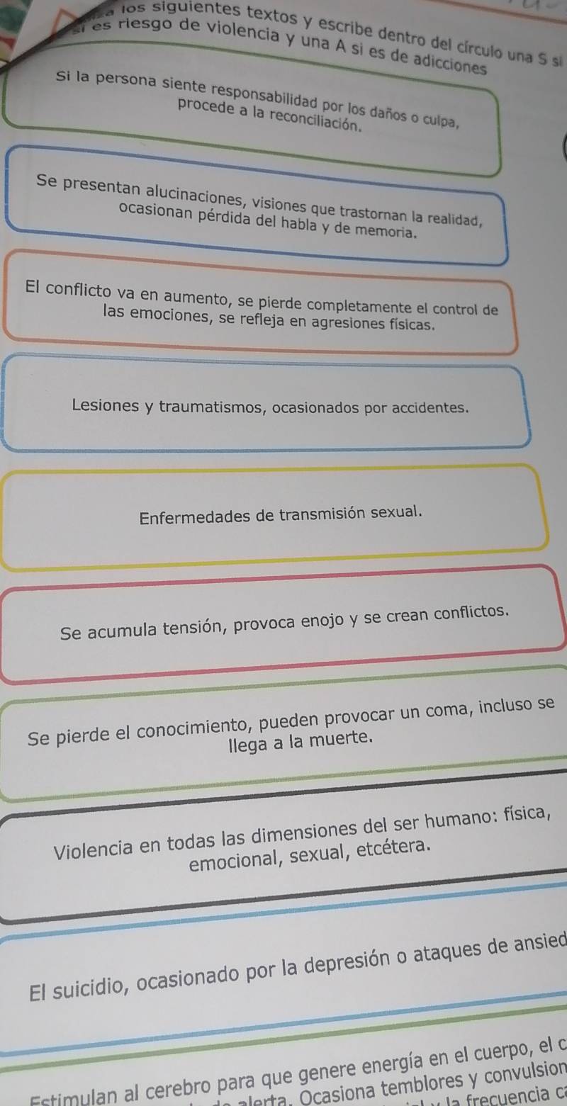 los siguientes textos y escribe dentro del círculo una S sí 
sí es riesgo de violencia y una A sí es de adicciones 
Si la persona siente responsabilidad por los daños o culpa, 
procede a la reconciliación. 
Se presentan alucinaciones, visiones que trastornan la realidad, 
ocasionan pérdida del habla y de memoria. 
El conflicto va en aumento, se pierde completamente el control de 
las emociones, se refleja en agresiones físicas. 
Lesiones y traumatismos, ocasionados por accidentes. 
Enfermedades de transmisión sexual. 
Se acumula tensión, provoca enojo y se crean conflictos. 
Se pierde el conocimiento, pueden provocar un coma, incluso se 
Ilega a la muerte. 
Violencia en todas las dimensiones del ser humano: física, 
emocional, sexual, etcétera. 
El suicidio, ocasionado por la depresión o ataques de ansied 
Ertimulan al cerebro para que genere energía en el cuerpo, el o 
leta, ocasiona temblores y convulsion 
la freuencia ca