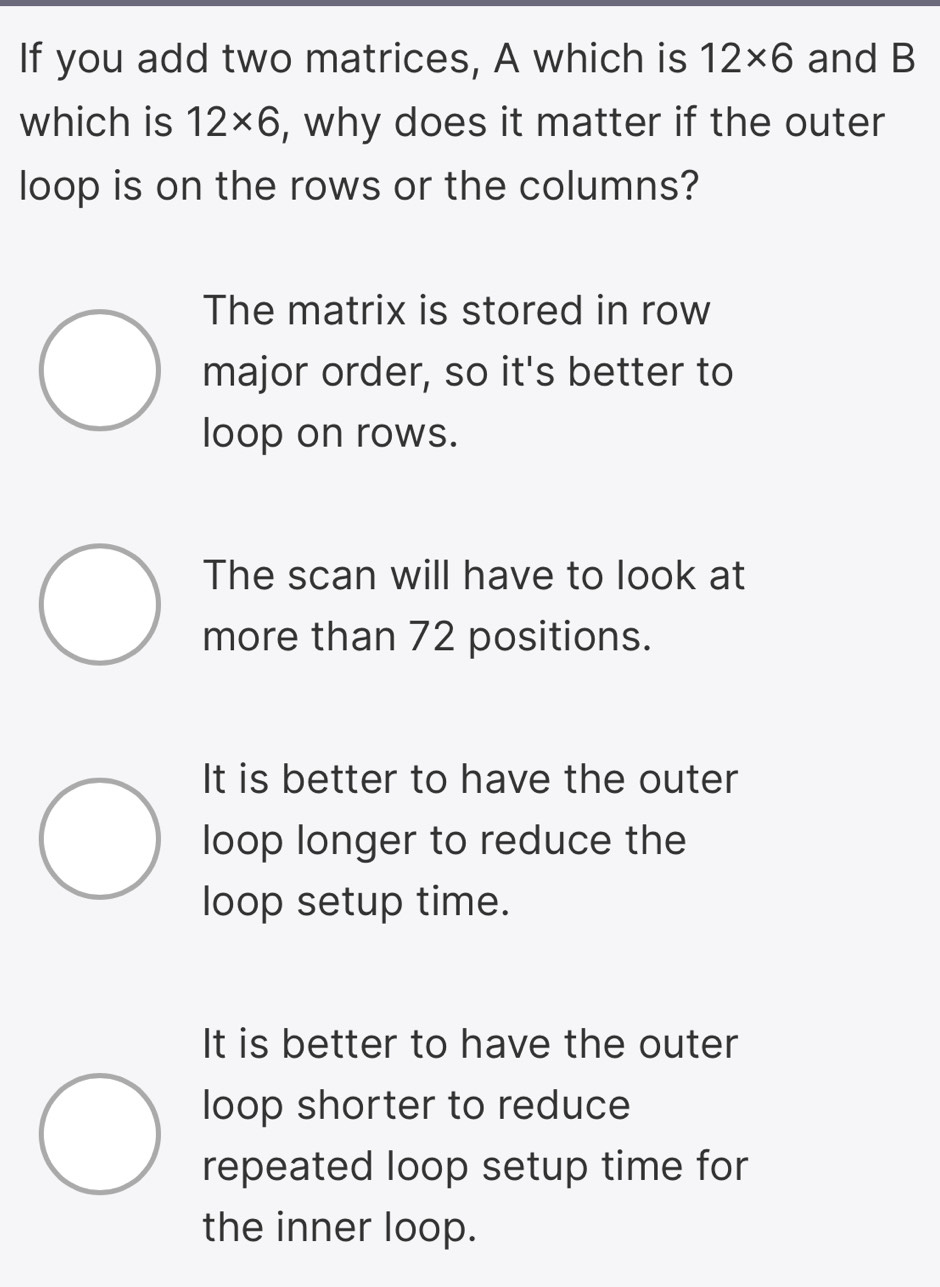 If you add two matrices, A which is 12* 6 and B
which is 12* 6 , why does it matter if the outer
loop is on the rows or the columns?
The matrix is stored in row
major order, so it's better to
loop on rows.
The scan will have to look at
more than 72 positions.
It is better to have the outer
loop longer to reduce the
loop setup time.
It is better to have the outer
loop shorter to reduce
repeated loop setup time for
the inner loop.