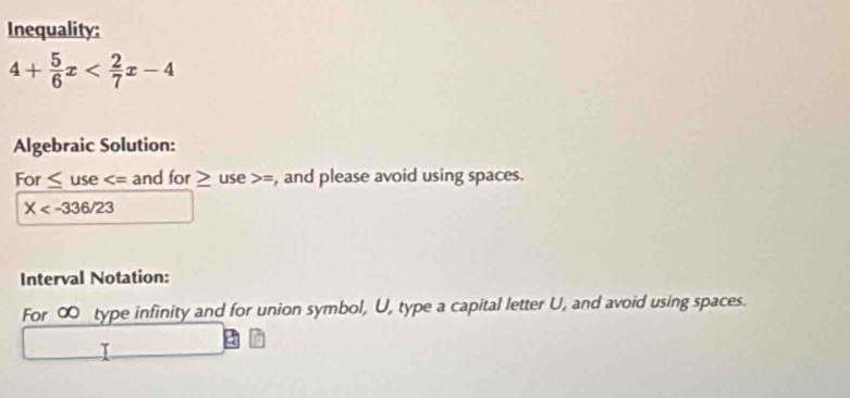 Inequality:
4+ 5/6 x
Algebraic Solution: 
For ≤ use and for ≥ t use = , and please avoid using spaces.
X
Interval Notation: 
For ∞ type infinity and for union symbol, U, type a capital letter U, and avoid using spaces. 
I