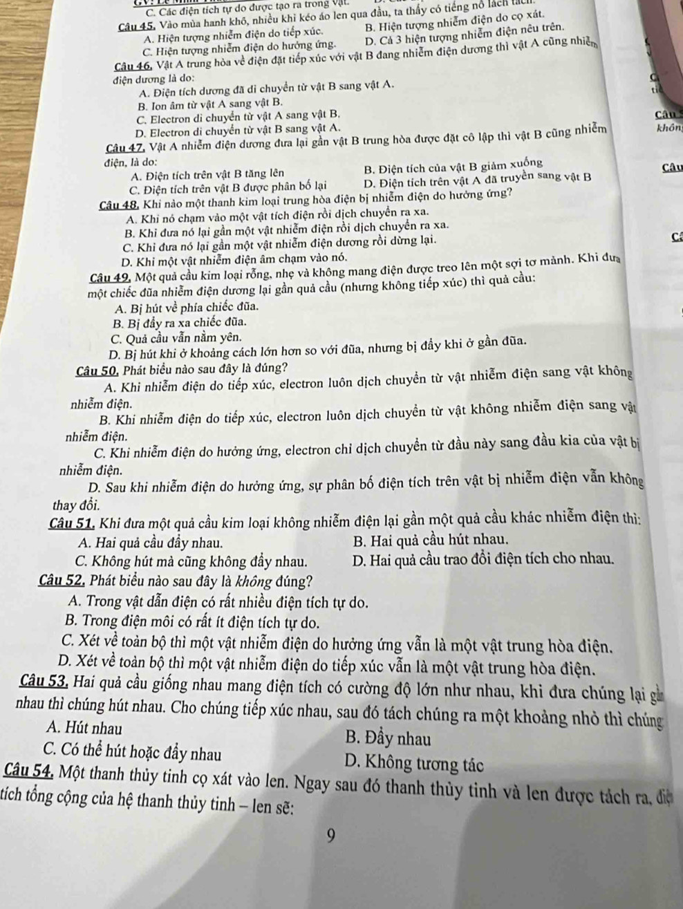 C. Các điện tích tự do được tạo ra trong vật.
Câu 45, Vào mùa hanh khô, nhiều khi kéo áo len qua đầu, ta thấy có tiếng nổ lách tàu
A. Hiện tượng nhiễm điện do tiếp xúc. B. Hiện tượng nhiễm điện do cọ xát.
C. Hiện tượng nhiễm điện do hưởng ứng. D. Cả 3 hiện tượng nhiễm điện nêu trên.
Câu 46, Vật A trung hòa về điện đặt tiếp xúc với vật B đang nhiễm điện dương thì vật A cũng nhiệm
điện dương là do:

A. Điện tích dương đã di chuyển từ vật B sang vật A.
B. Ion âm từ vật A sang vật B.
C. Electron di chuyển từ vật A sang vật B.
D. Electron di chuyển từ vật B sang vật A. Câu 
Câu 47, Vật A nhiễm điện dương đưa lại gần vật B trung hòa được đặt cô lập thì vật B cũng nhiễm khôn
điện, là do:
A. Điện tích trên vật B tăng lên B. Điện tích của vật B giảm xuống Câu
C. Điện tích trên vật B được phân bố lại D. Điện tích trên vật A đã truyền sang vật B
Câu 48, Khi nào một thanh kim loại trung hòa điện bị nhiễm điện do hưởng ứng?
A. Khi nó chạm vào một vật tích điện rồi dịch chuyển ra xa.
B. Khi đưa nó lại gần một vật nhiễm điện rồi dịch chuyển ra xa.
C. Khi đưa nó lại gần một vật nhiễm điện dương rồi dừng lại.
C
D. Khi một vật nhiễm điện âm chạm vào nó.
Câu 49, Một quả cầu kim loại rỗng, nhẹ và không mang điện được treo lên một sợi tơ mảnh. Khi đưa
một chiếc đũa nhiễm điện dương lại gần quả cầu (nhưng không tiếp xúc) thì quả cầu:
A. Bị hút về phía chiếc đũa.
B. Bị đầy ra xa chiếc đũa.
C. Quả cầu vẫn nằm yên.
D. Bị hút khi ở khoảng cách lớn hơn so với đũa, nhưng bị đầy khi ở gần đũa.
Câu 50, Phát biểu nào sau đây là đúng?
A. Khi nhiễm điện do tiếp xúc, electron luôn dịch chuyển từ vật nhiễm điện sang vật không
nhiễm điện.
B. Khi nhiễm điện do tiếp xúc, electron luôn dịch chuyền từ vật không nhiễm điện sang vật
nhiễm điện.
C. Khi nhiễm điện do hưởng ứng, electron chỉ dịch chuyền từ đầu này sang đầu kia của vật bị
nhiễm điện.
D. Sau khi nhiễm điện do hưởng ứng, sự phân bố điện tích trên vật bị nhiễm điện vẫn không
thay đổi.
Câu 51. Khi đưa một quả cầu kim loại không nhiễm điện lại gần một quả cầu khác nhiễm điện thì:
A. Hai quả cầu đầy nhau. B. Hai quả cầu hút nhau.
C. Không hút mà cũng không đầy nhau. D. Hai quả cầu trao đổi điện tích cho nhau.
Câu 52. Phát biểu nào sau đây là không đúng?
A. Trong vật dẫn điện có rất nhiều điện tích tự do.
B. Trong điện môi có rất ít điện tích tự do.
C. Xét về toàn bộ thì một vật nhiễm điện do hưởng ứng vẫn là một vật trung hòa điện.
D. Xét về toàn bộ thì một vật nhiễm điện do tiếp xúc vẫn là một vật trung hòa điện.
Câu 53, Hai quả cầu giống nhau mang điện tích có cường độ lớn như nhau, khi đưa chúng lại gà
nhau thì chúng hút nhau. Cho chúng tiếp xúc nhau, sau đó tách chúng ra một khoảng nhỏ thì chúng
A. Hút nhau B. Đầy nhau
C. Có thể hút hoặc đầy nhau  D. Không tương tác
Câu 54, Một thanh thủy tinh cọ xát vào len. Ngay sau đó thanh thủy tinh và len được tách ra, điệ
tích tổng cộng của hệ thanh thủy tinh - len sẽ:
9