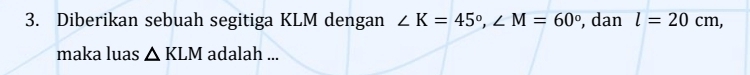 Diberikan sebuah segitiga KLM dengan ∠ K=45°, ∠ M=60° , dan l=20cm, 
maka luas △ KLM adalah ...