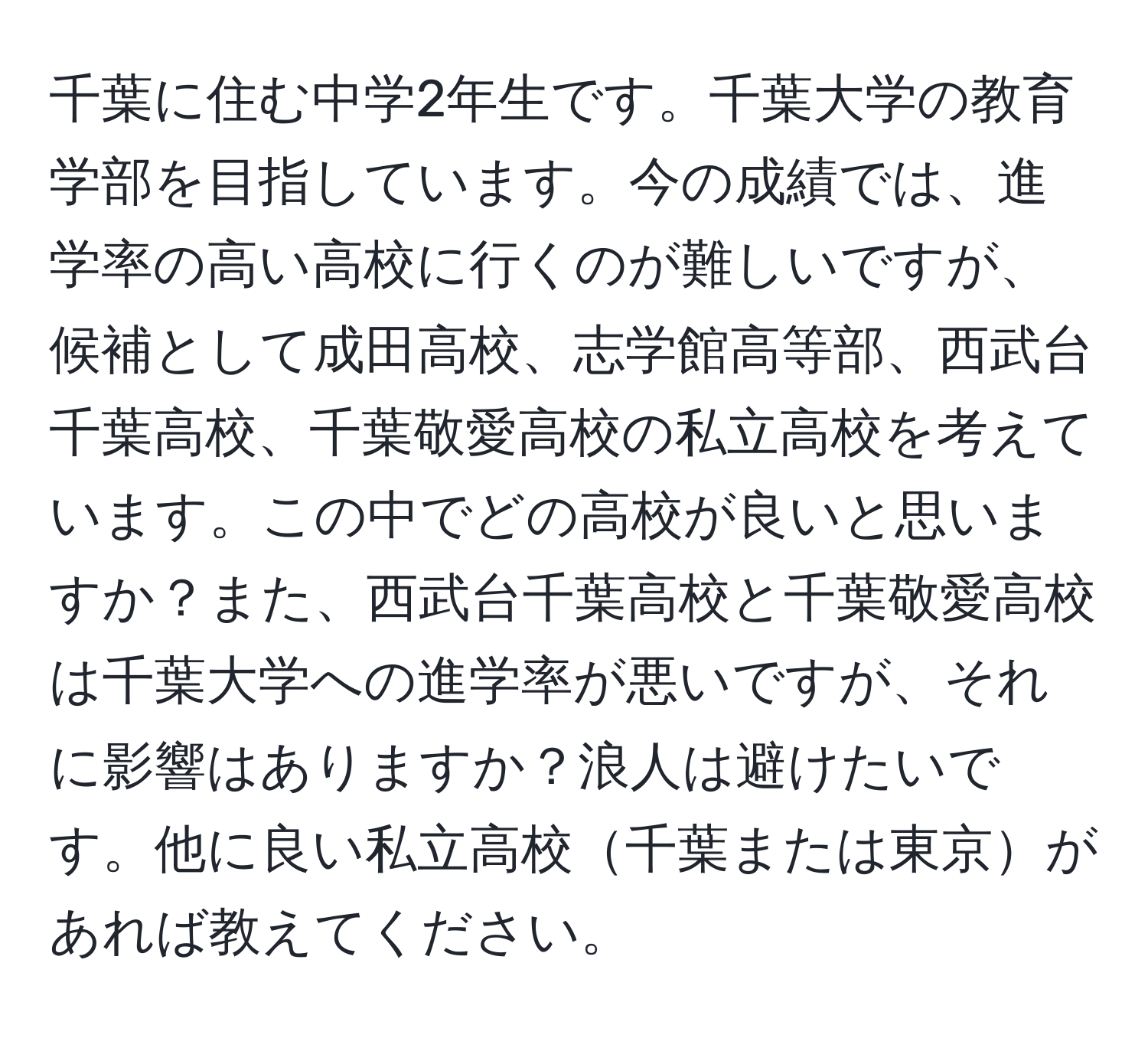 千葉に住む中学2年生です。千葉大学の教育学部を目指しています。今の成績では、進学率の高い高校に行くのが難しいですが、候補として成田高校、志学館高等部、西武台千葉高校、千葉敬愛高校の私立高校を考えています。この中でどの高校が良いと思いますか？また、西武台千葉高校と千葉敬愛高校は千葉大学への進学率が悪いですが、それに影響はありますか？浪人は避けたいです。他に良い私立高校千葉または東京があれば教えてください。