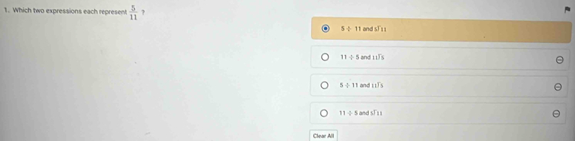 Which two expressions each represent  5/11  ?
5/ 11 and _5F_11
11/ 5 and beginarrayr 11encloselongdiv 5endarray
5/ 11 and beginarrayr 11encloselongdiv 5endarray
11/ 5 andST_11
Clear All