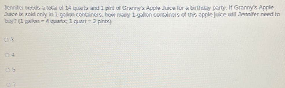 Jennifer needs a total of 14 quarts and 1 pint of Granny's Apple Juice for a birthday party. If Granny's Apple
Juice is sold only in 1-gallon containers, how many 1-gallon containers of this apple juice will Jennifer need to
buy? (1 gallon =4 quarts; 1 quart =2 pints)
3
4
5
7