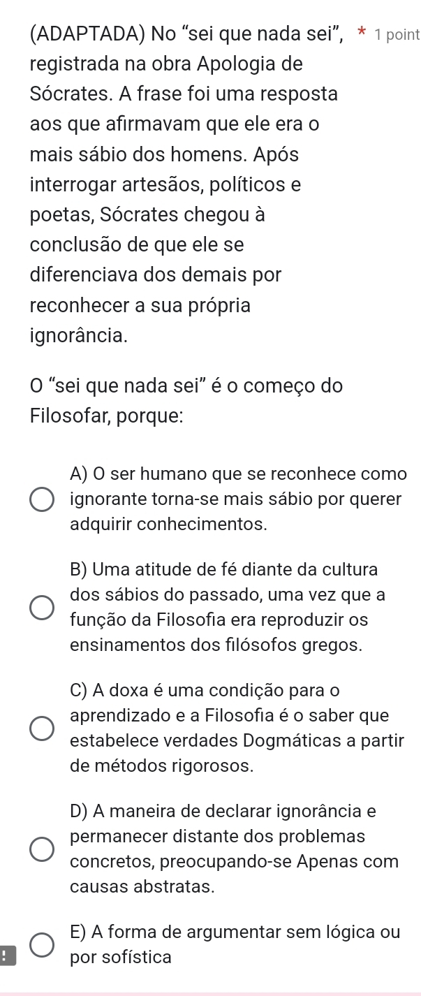 (ADAPTADA) No “sei que nada sei”, * 1 point
registrada na obra Apologia de
Sócrates. A frase foi uma resposta
aos que afirmavam que ele era o
mais sábio dos homens. Após
interrogar artesãos, políticos e
poetas, Sócrates chegou à
conclusão de que ele se
diferenciava dos demais por
reconhecer a sua própria
ignorância.
O "sei que nada sei" é o começo do
Filosofar, porque:
A) O ser humano que se reconhece como
ignorante torna-se mais sábio por querer
adquirir conhecimentos.
B) Uma atitude de fé diante da cultura
dos sábios do passado, uma vez que a
função da Filosofia era reproduzir os
ensinamentos dos filósofos gregos.
C) A doxa é uma condição para o
aprendizado e a Filosofia é o saber que
estabelece verdades Dogmáticas a partir
de métodos rigorosos.
D) A maneira de declarar ignorância e
permanecer distante dos problemas
concretos, preocupando-se Apenas com
causas abstratas.
E) A forma de argumentar sem lógica ou
! por sofística