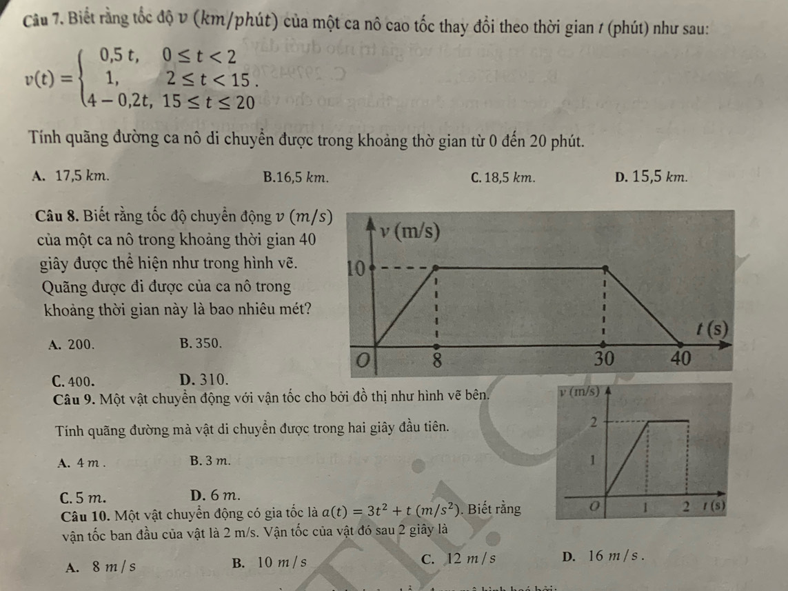 Biết rằng tốc độ v (km/phút) của một ca nô cao tốc thay đổi theo thời gian 1 (phút) như sau:
v(t)=beginarrayl 0,5t,0≤ t<2 1,2≤ t<15. 4-0,2t,15≤ t≤ 20endarray.
Tính quãng đường ca nô di chuyển được trong khoảng thờ gian từ 0 đến 20 phút.
A. 17,5 km. B.16,5 km. C. 18,5 km. D. 15,5 km.
Câu 8. Biết rằng tốc độ chuyển động v (m/
của một ca nô trong khoảng thời gian 40
giây được thể hiện như trong hình vẽ.
Quãng được đi được của ca nô trong
khoảng thời gian này là bao nhiêu mét?
A. 200. B. 350.
C. 400. D. 310.
Câu 9. Một vật chuyển động với vận tốc cho bởi đồ thị như hình vẽ bên. 
Tính quãng đường mà vật di chuyển được trong hai giây đầu tiên.
A. 4 m . B. 3 m.
C. 5 m. D. 6 m.
Câu 10. Một vật chuyển động có gia tốc là a(t)=3t^2+t(m/s^2). Biết rằng
vận tốc ban đầu của vật là 2 m/s. Vận tốc của vật đó sau 2 giây là
A. 8 m / s B. 10 m / s C. 12 m / s D. 16 m / s .