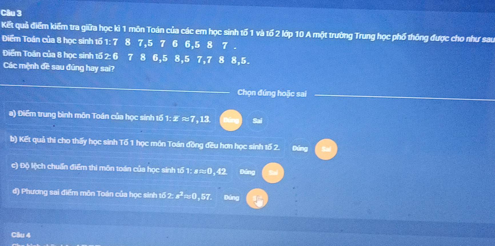 Kết quả điểm kiểm tra giữa học kì 1 môn Toán của các em học sinh tố 1 và tố 2 lớp 10 A một trường Trung học phố thông được cho như sau
Điếm Toán của 8 học sinh tố 1 : 7 8 7, 5 7 6 6, 5 8 7 .
Điểm Toán của 8 học sinh tố 2 : 6 7 8 6, 5 8, 5 7, 7 8 8, 5.
Các mệnh đề sau đúng hay sai?
_
Chọn đúng hoặc sai
a) Điểm trung bình môn Toán của học sinh tố a 1:overline zapprox 7 , 13
Sai
b) Kết quả thi cho thấy học sinh Tố 1 học môn Toán đồng đều hơn học sinh tố 2. Đúng
c) Độ lệch chuẩn điểm thi môn toán của học sinh 161:sapprox 0 , 42 Đúng
d) Phương sai điểm môn Toán của học sinh tố 2: s^2approx 0,57. Đúng
Câu 4