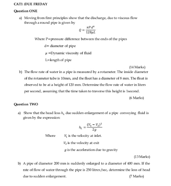 CAT1 :DUE FRIDAY 
Question ONE 
a) Moving from first principles show that the discharge, due to viscous flow 
through a round pipe is given by
Q= π Pd^4/128mu L 
Where P= pressure difference between the ends of the pipes
d= diameter of pipe
mu = Dynamic viscosity of fluid
L= length of pipe 
(14 Marks) 
b) The flow rate of water in a pipe is measured by a rotameter. The inside diameter 
of the rotameter tube is 10mm, and the float has a diameter of 8 mm. The float is 
observed to be at a height of 120 mm. Determine the flow rate of water in liters
per second, assuming that the time taken to traverse this height is 1second. 
(6 Marks) 
Question TWO 
a) Show that the head loss h_L due sudden enlargement of a pipe conveying fluid is 
given by the expression:
h_L=frac (V_1-V_2)^22g
Where V_1 is the velocity at inlet.
V_2 is the velocity at exit 
g is the acceleration due to gravity 
(13Marks) 
b) A pipe of diameter 200 mm is suddenly enlarged to a diameter of 400 mm. If the 
rate of flow of water through the pipe is 250 litres/sec, determine the loss of head 
due to sudden enlargement. (7 Marks)