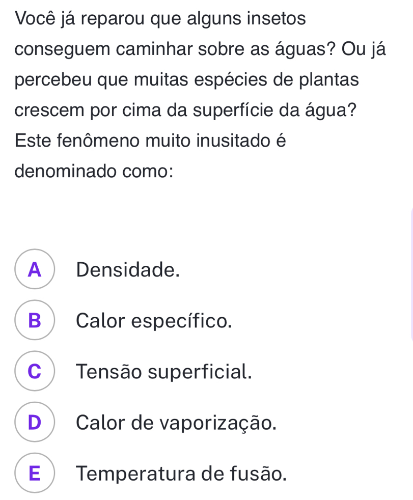 Você já reparou que alguns insetos
conseguem caminhar sobre as águas? Ou já
percebeu que muitas espécies de plantas
crescem por cima da superfície da água?
Este fenômeno muito inusitado é
denominado como:
A Densidade.
B) Calor específico.
C Tensão superficial.
D ) Calor de vaporização.
E ) Temperatura de fusão.