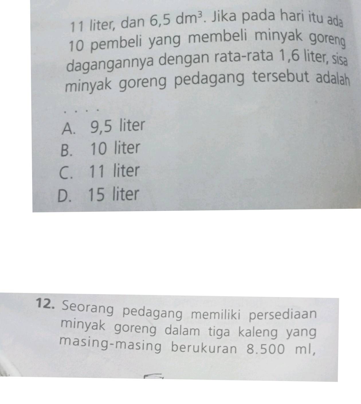 11 liter, dan 6,5dm^3. Jika pada hari itu ada
10 pembeli yang membeli minyak goreng
dagangannya dengan rata-rata 1,6 liter, sisa
minyak goreng pedagang tersebut adalah
A. 9,5 liter
B. 10 liter
C. 11 liter
D. 15 liter
12. Seorang pedagang memiliki persediaan
minyak goreng dalam tiga kaleng yang
masing-masing berukuran 8.500 ml,