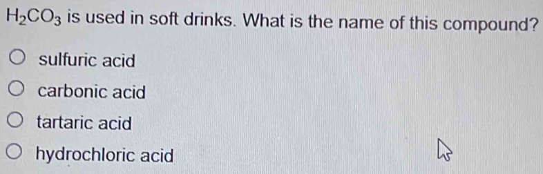 H_2CO_3 is used in soft drinks. What is the name of this compound?
sulfuric acid
carbonic acid
tartaric acid
hydrochloric acid