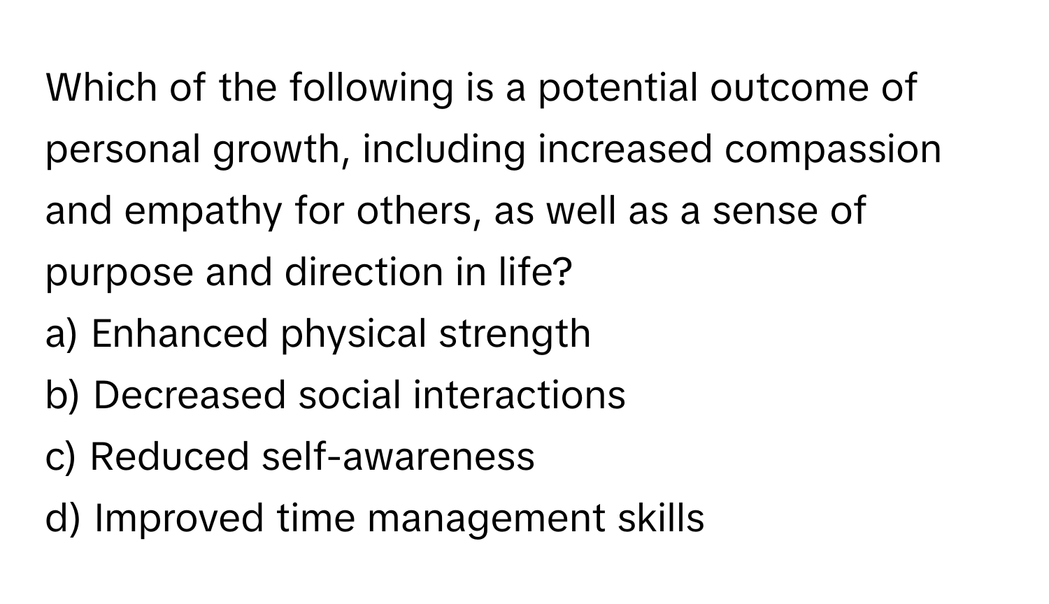 Which of the following is a potential outcome of personal growth, including increased compassion and empathy for others, as well as a sense of purpose and direction in life?

a) Enhanced physical strength
b) Decreased social interactions
c) Reduced self-awareness
d) Improved time management skills