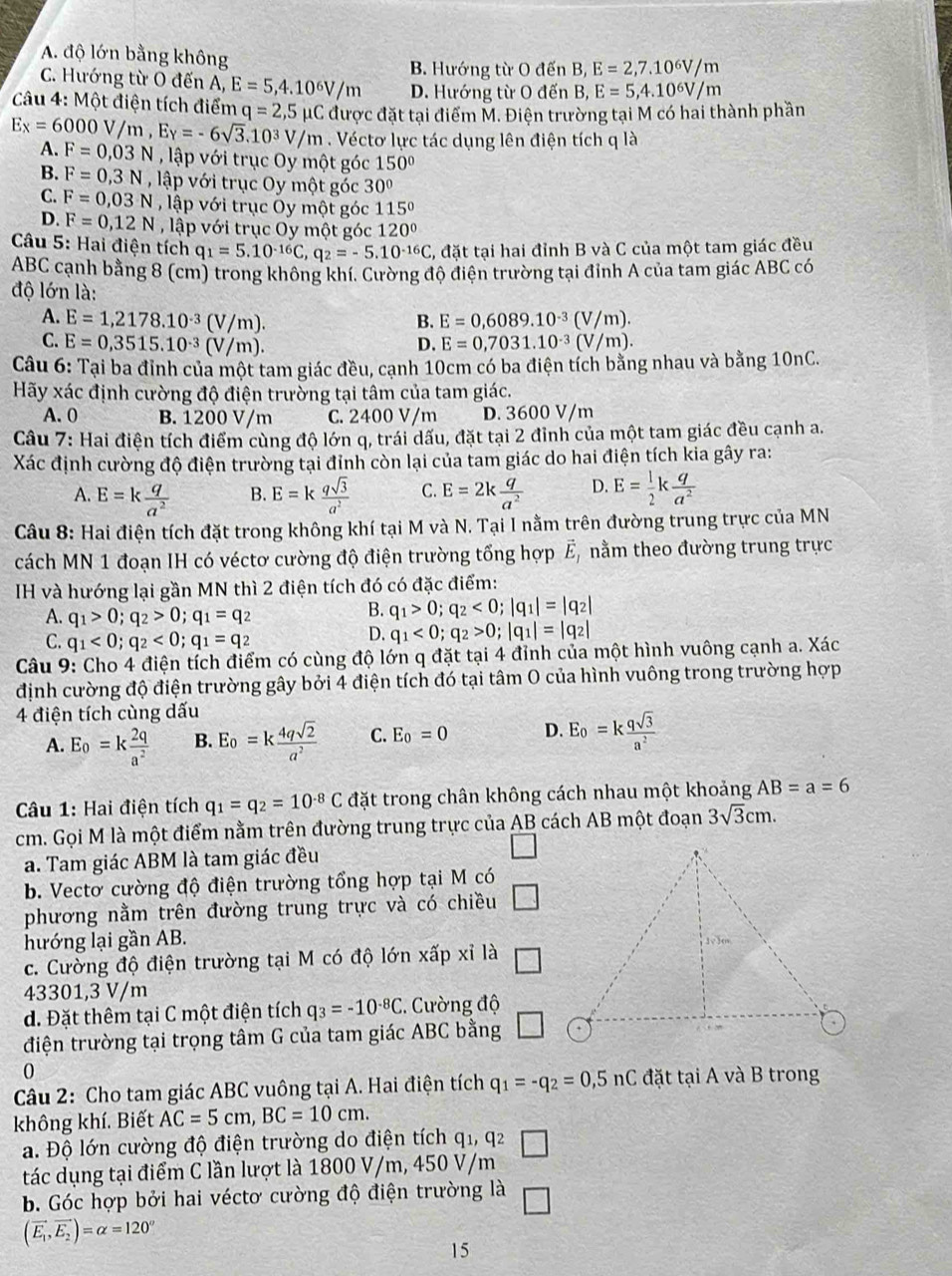 A. độ lớn bằng không
B. Hướng từ O đến B, E=2,7.10^6V/m
C. Hướng từ O đến A, E=5,4.10^6V/m D. Hướng từ O đến B, E=5,4.10^6V/m
*Câu 4: Một điện tích điểm q=2,5mu C được đặt tại điểm M. Điện trường tại M có hai thành phần
Ex=6000V/m,Ey=-6sqrt(3).10^3V/m. Véctơ lực tác dụng lên điện tích q là
A. F=0,03N , lập với trục Oy một góc 150°
B. F=0,3N lập với trục Oy một góc 30º
C. F=0,03N , lập với trục Oy một góc 115°
D. F=0,12N , lập với trục Oy một góc 120º
Câu 5: Hai điện tích q_1=5.10^(-16)C,q_2=-5.10^(-16)C, , đặt tại hai đỉnh B và C của một tam giác đều
ABC cạnh bằng 8 (cm) trong không khí. Cường độ điện trường tại đỉnh A của tam giác ABC có
độ lớn là:
A. E=1,2178.10^(-3)(V/m). E=0,6089.10^(-3)(V/m).
B.
C. E=0,3515.10^(-3)(V/m).
D. E=0,7031.10^(-3)(V/m).
Câu 6: Tại ba đỉnh của một tam giác đều, cạnh 10cm có ba điện tích bằng nhau và bằng 10nC.
Hãy xác định cường độ điện trường tại tâm của tam giác.
A. 0 B. 1200 V/m C. 2400 V/m D. 3600 V/m
Câu 7: Hai điện tích điểm cùng độ lớn q, trái dấu, đặt tại 2 đỉnh của một tam giác đều cạnh a.
Xác định cường độ điện trường tại đỉnh còn lại của tam giác do hai điện tích kia gây ra:
A. E=k q/a^2  B. E=k qsqrt(3)/a^2  C. E=2k q/a^2  D. E= 1/2 k q/a^2 
Câu 8: Hai điện tích đặt trong không khí tại M và N. Tại I nằm trên đường trung trực của MN
cách MN 1 đoạn IH có véctơ cường độ điện trường tổng hợp vector E_1 nằm theo đường trung trực
IH và hướng lại gần MN thì 2 điện tích đó có đặc điểm:
A. q_1>0;q_2>0;q_1=q_2
B. q_1>0;q_2<0;|q_1|=|q_2|
C. q_1<0;q_2<0;q_1=q_2
D. q_1<0;q_2>0;|q_1|=|q_2|
Câu 9: Cho 4 điện tích điểm có cùng độ lớn q đặt tại 4 đỉnh của một hình vuông cạnh a. Xác
định cường độ điện trường gây bởi 4 điện tích đó tại tâm O của hình vuông trong trường hợp
4 điện tích cùng dấu
A. E_0=k 2q/a^2  B. E_0=k 4qsqrt(2)/a^2  C. E_0=0 D. E_0=k qsqrt(3)/a^2 
Câu 1: Hai điện tích q_1=q_2=10^(-8)C đặt trong chân không cách nhau một khoảng AB=a=6
cm. Gọi M là một điểm nằm trên đường trung trực của AB cách AB một đoạn 3sqrt(3)cm.
a. Tam giác ABM là tam giác đều
b. Vectơ cường độ điện trường tổng hợp tại M có
phương nằm trên đường trung trực và có chiều □
hướng lại gần AB.
c. Cường độ điện trường tại M có độ lớn xấp xỉ là
43301,3 V/m
d. Đặt thêm tại C một điện tích q_3=-10^(-8)C C. Cường độ
điện trường tại trọng tâm G của tam giác ABC bằng
0
Câu 2: Cho tam giác ABC vuông tại A. Hai điện tích q_1=-q_2=0,5nC đặt tại A và B trong
không khí. Biết AC=5cm,BC=10cm.
a. Độ lớn cường độ điện trường do điện tích q_1,q_2
tác dụng tại điểm C lần lượt là 1800 V/m, 450 V/m
b. Góc hợp bởi hai véctơ cường độ điện trường là overline □ 
(vector E_1,vector E_2)=alpha =120°
15