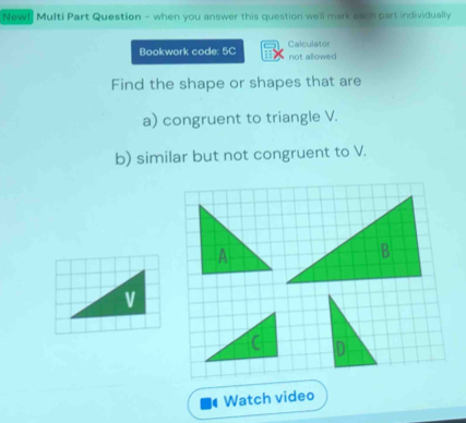 New! Multi Part Question - when you answer this question we'll mark each part individually 
Bookwork code: 5C Calculator not allowed 
Find the shape or shapes that are 
a) congruent to triangle V. 
b) similar but not congruent to V. 

Watch video