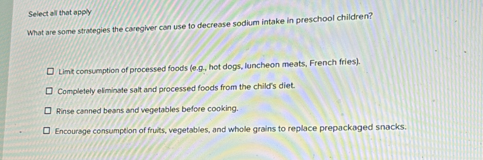 Select all that apply
What are some strategies the caregiver can use to decrease sodium intake in preschool children?
Limit consumption of processed foods (e.g ., hot dogs, luncheon meats, French fries).
Completely eliminate salt and processed foods from the child's diet.
Rinse canned beans and vegetables before cooking.
Encourage consumption of fruits, vegetables, and whole grains to replace prepackaged snacks.