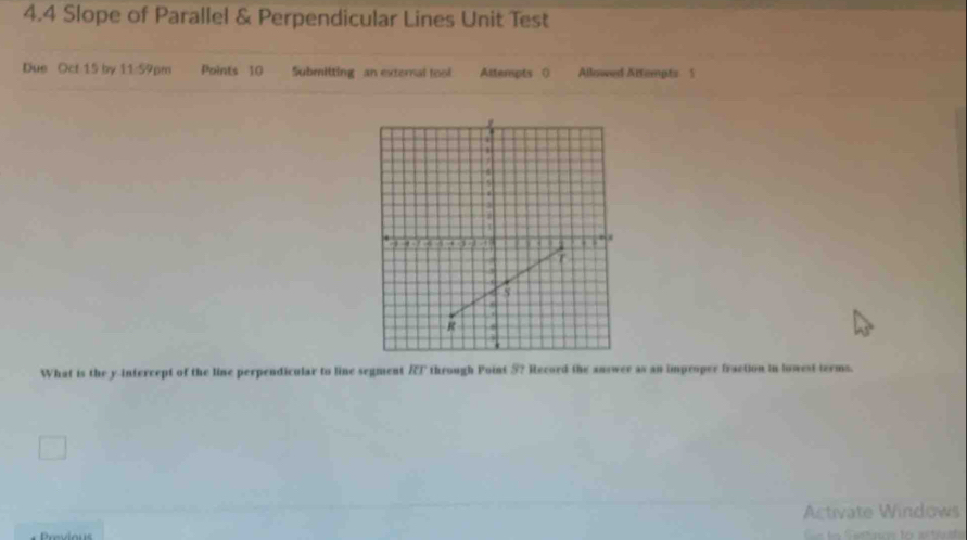 4.4 Slope of Parallel & Perpendicular Lines Unit Test 
Due Oct 15 by 11:59pm Points 10 Submitting an external fool Attempts () Allowed Attempts 1 
What is the y intercept of the line perpendicular to line segment RT through Point 5? Record the answer as an improper fraction in lowest terms. 
Activate Windows