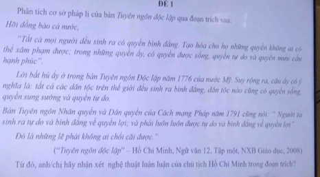 DE 1 
Phân tích cơ sở pháp lí của bản Tuyền ngồn độc lập qua đoạn trích sau: 
Hỡi đồng bào cá nước, 
''Tất cá mọi người đều sinh ra có quyễn bình đẳng. Tạo hóa cho họ những quyền không ai có 
thể xấm phạm được; trong những quyền ấy, có quyền được sống, quyền tự do và quyền mưu cầu 
hạnh phúc''. 
Lời bắt hú ấy ở trong bản Tuyên ngồn Độc lập năm 1776 của nước Mỹ. Suy rộng ra, câu ấy có ý
nghĩa là: tất cả các dân tộc trên thế giới đều sinh ra bình đẳng, dân tộc nào cũng có quyền sống, 
quyền sung sướng và quyền tự do. 
Bản Tuyền ngồn Nhân quyền và Dân quyền của Cách mạng Pháp năm 1791 cũng nói: '' Người ta 
sinh ra tự do và bình đắng về quyền lợi; và phải luồn luớn được tự do và bình đắng về quyền lợi'' 
Đó là những lẽ phải không ai chối cãi được.'' 
(''Tuyên ngôn độc lập'' - Hồ Chí Minh, Ngữ văn 12, Tập một, NXB Giáo dục, 2008) 
Từ đó, anh/chị hãy nhận xét nghệ thuật luận luận của chủ tịch Hồ Chí Minh trong đoạn trích?