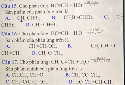 Cho phản ứng: HCequiv CH+HBr 1010mgl/1:2 
Sản phẩm của phản ứng trên là
A. CH_3-CHBr_2. B. CH_2Br-CH_2Br. C. CH
CHBr_2. D. CH_2=CH-Br. 
Câu 16. Cho phản ứng: HCequiv CH+H_2Oxrightarrow HgSOH_2SO_480C
Sản phầm của phản ứng trên là
A. CH_2=CH-OH. B. CH_3-CH=O.
CH_2=CH_2. D. CH_3-O-CH_3. 
Câu 17. Cho phản ứng: CH_3-Cequiv CH+H_2Oxrightarrow HgSOH_3O80C
Sản phầm chính của phản ứng trên là
A. CH_3CH_2-CH=O. B. CH_3-CO-CH_3.
C. CH=C(CH_3)-OH. D. HO-CH=CH-CH.